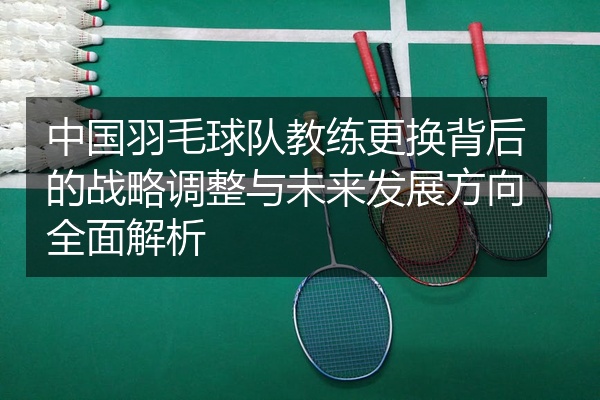 中国羽毛球队教练更换背后的战略调整与未来发展方向全面解析