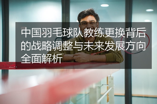 中国羽毛球队教练更换背后的战略调整与未来发展方向全面解析