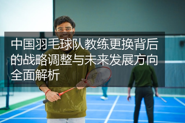中国羽毛球队教练更换背后的战略调整与未来发展方向全面解析