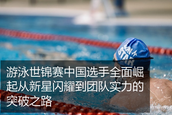 游泳世锦赛中国选手全面崛起从新星闪耀到团队实力的突破之路