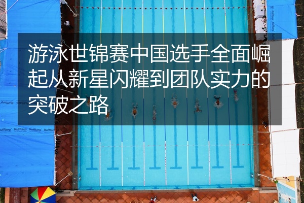游泳世锦赛中国选手全面崛起从新星闪耀到团队实力的突破之路