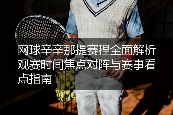 网球辛辛那提赛程全面解析观赛时间焦点对阵与赛事看点指南