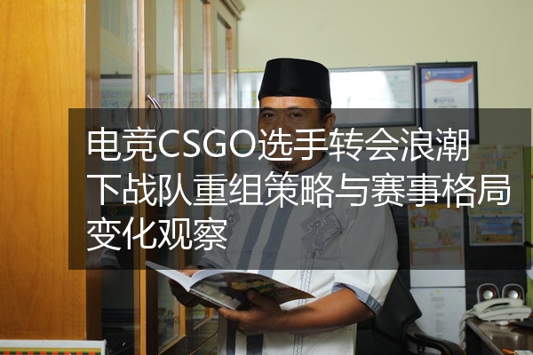 电竞CSGO选手转会浪潮下战队重组策略与赛事格局变化观察