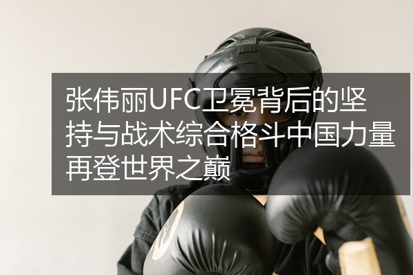 张伟丽UFC卫冕背后的坚持与战术综合格斗中国力量再登世界之巅