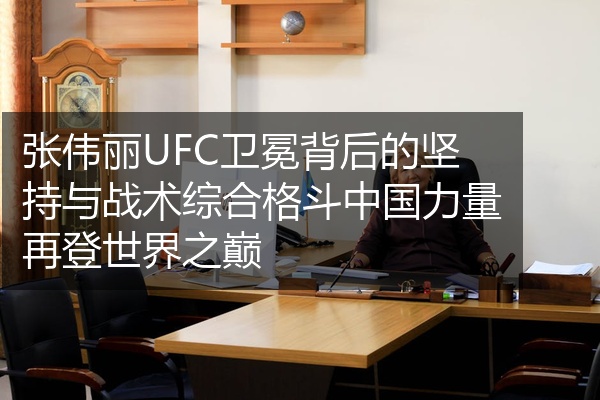 张伟丽UFC卫冕背后的坚持与战术综合格斗中国力量再登世界之巅
