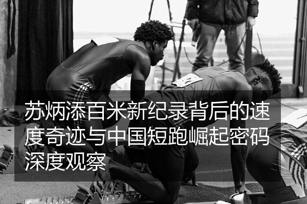 苏炳添百米新纪录背后的速度奇迹与中国短跑崛起密码深度观察