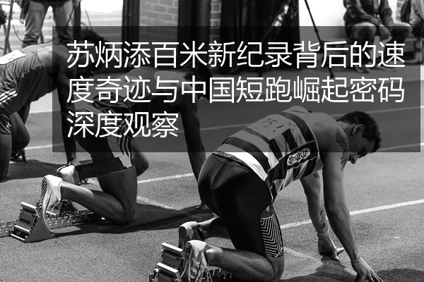 苏炳添百米新纪录背后的速度奇迹与中国短跑崛起密码深度观察