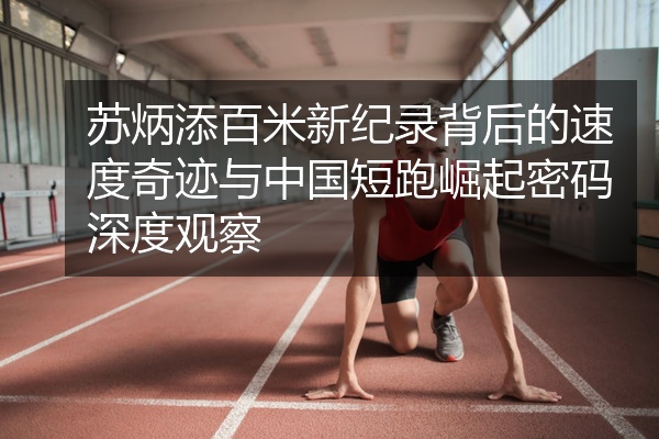 苏炳添百米新纪录背后的速度奇迹与中国短跑崛起密码深度观察