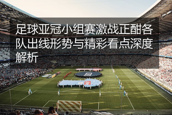 足球亚冠小组赛激战正酣各队出线形势与精彩看点深度解析