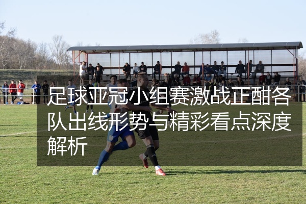 足球亚冠小组赛激战正酣各队出线形势与精彩看点深度解析