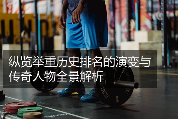 纵览举重历史排名的演变与传奇人物全景解析