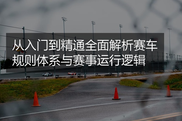 从入门到精通全面解析赛车规则体系与赛事运行逻辑