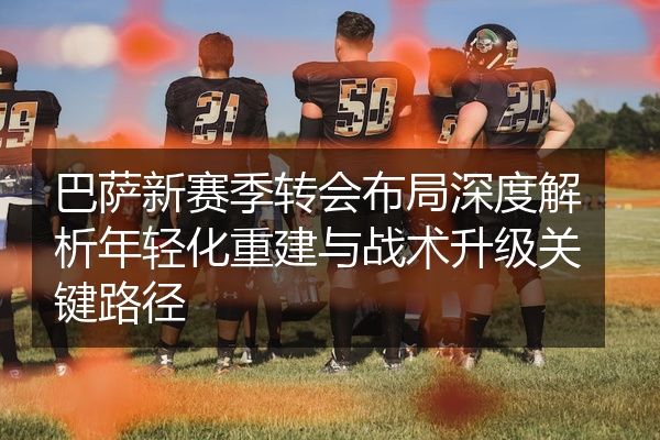 巴萨新赛季转会布局深度解析年轻化重建与战术升级关键路径