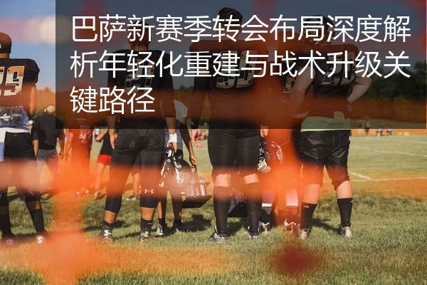 巴萨新赛季转会布局深度解析年轻化重建与战术升级关键路径
