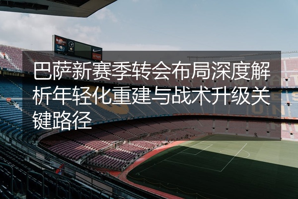 巴萨新赛季转会布局深度解析年轻化重建与战术升级关键路径