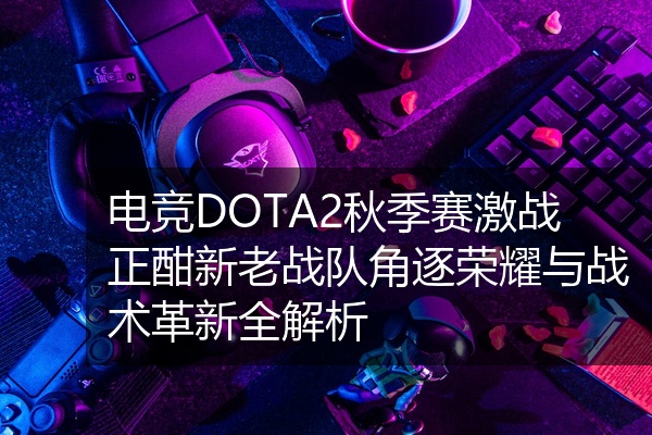 电竞DOTA2秋季赛激战正酣新老战队角逐荣耀与战术革新全解析