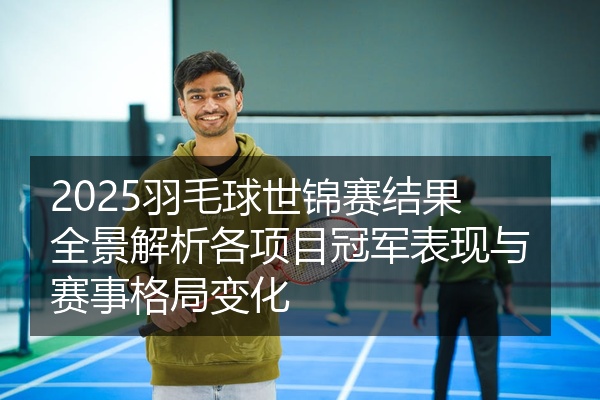 2025羽毛球世锦赛结果全景解析各项目冠军表现与赛事格局变化