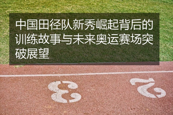 中国田径队新秀崛起背后的训练故事与未来奥运赛场突破展望