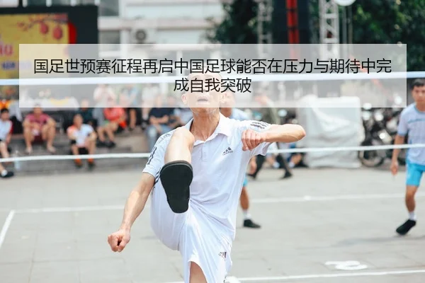 国足世预赛征程再启中国足球能否在压力与期待中完成自我突破