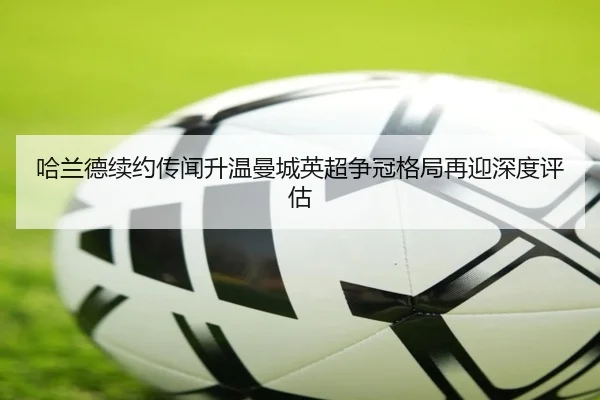 哈兰德续约传闻升温曼城英超争冠格局再迎深度评估