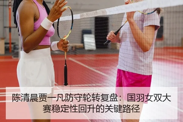 陈清晨贾一凡防守轮转复盘：国羽女双大赛稳定性回升的关键路径
